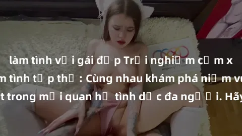 làm tình với gái đẹp Trải nghiệm cảm xúc mới mẻ với làm tình tập thể: Cùng nhau khám phá niềm vui và sự mãnh liệt trong mối quan hệ tình dục đa người. Hãy thử ngay để biết cảm giác thú vị này!