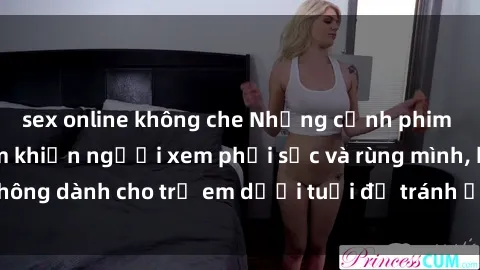 sex online không che Những cảnh phim sex bạo dâm nhóm khiến người xem phải sốc và rùng mình, không dành cho trẻ em dưới tuổi để tránh ảnh hưởng tiêu cực.