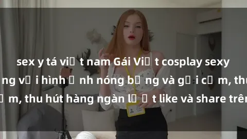 sex y tá việt nam Gái Việt cosplay sexy khiến fan phát cuồng với hình ảnh nóng bỏng và gợi cảm, thu hút hàng ngàn lượt like và share trên mạng xã hội.