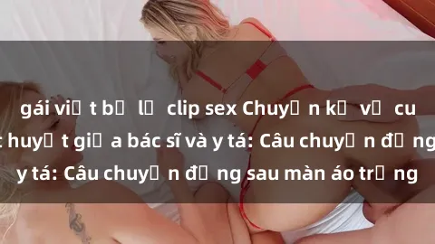gái việt bị lộ clip sex Chuyện kể về cuộc tình đầy nhiệt huyết giữa bác sĩ và y tá: Câu chuyện đằng sau màn áo trắng