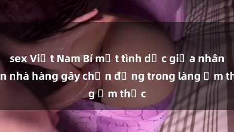 sex Việt Nam Bí mật tình dục giữa nhân viên nhà hàng gây chấn động trong làng ẩm thực