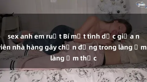 sex anh em ruột Bí mật tình dục giữa nhân viên nhà hàng gây chấn động trong làng ẩm thực