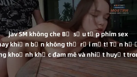 jav SM không che Bộ sưu tập phim sex Mỹ hot nhất năm nay khiến bạn không thể rời mắt! Tận hưởng những khoảnh khắc đam mê và nhiệt huyết trong các tác phẩm nóng bỏng này!