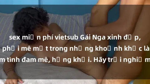 sex miễn phí vietsub Gái Nga xinh đẹp, tài năng khiến bạn phải mê mệt trong những khoảnh khắc làm tình đam mê, hứng khởi. Hãy trải nghiệm cùng họ ngay hôm nay!