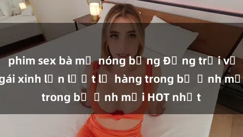 phim sex bà mẹ nóng bỏng Động trời với hình ảnh gái xinh lần lượt lộ hàng trong bộ ảnh mới HOT nhất