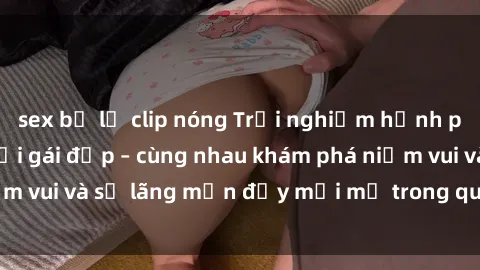 sex bị lộ clip nóng Trải nghiệm hạnh phúc khi làm tình với gái đẹp – cùng nhau khám phá niềm vui và sự lãng mạn đầy mới mẻ trong quan hệ của bạn.