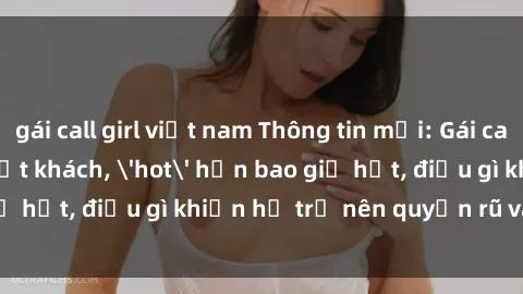 gái call girl việt nam Thông tin mới: Gái call girl Việt Nam đắt khách, 'hot' hơn bao giờ hết, điều gì khiến họ trở nên quyến rũ và đáng chú ý?