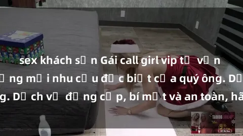 sex khách sạn Gái call girl vip tư vấn chuyên nghiệp, đáp ứng mọi nhu cầu đặc biệt của quý ông. Dịch vụ đẳng cấp, bí mật và an toàn, hãy tìm hiểu ngay!