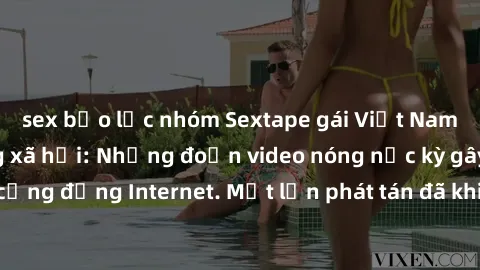 sex bạo lực nhóm Sextape gái Việt Nam gây sốt trên mạng xã hội: Những đoạn video nóng nực kỳ gây chấn động cộng đồng Internet. Một lần phát tán đã khiến người xem không thể rời mắt.