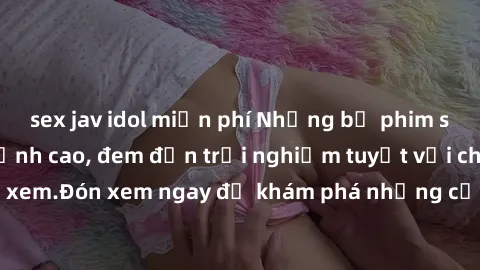 sex jav idol miễn phí Những bộ phim sex không che HD đỉnh cao, đem đến trải nghiệm tuyệt vời cho người xem.Đón xem ngay để khám phá những cảnh quay đẹp mắt và kích thích.