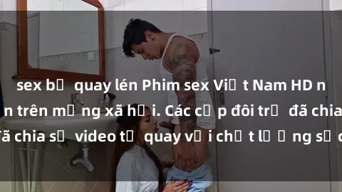 sex bị quay lén Phim sex Việt Nam HD ngày càng phổ biến trên mạng xã hội. Các cặp đôi trẻ đã chia sẻ video tự quay với chất lượng sắc nét, gợi cảm.