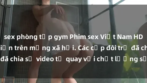 sex phòng tập gym Phim sex Việt Nam HD ngày càng phổ biến trên mạng xã hội. Các cặp đôi trẻ đã chia sẻ video tự quay với chất lượng sắc nét, gợi cảm.