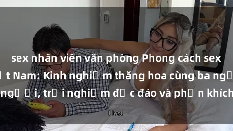 sex nhân viên văn phòng Phong cách sex 3P độc đáo tại Việt Nam: Kinh nghiệm thăng hoa cùng ba người, trải nghiệm độc đáo và phấn khích không thể bỏ lỡ!