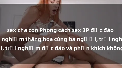 sex cha con Phong cách sex 3P độc đáo tại Việt Nam: Kinh nghiệm thăng hoa cùng ba người, trải nghiệm độc đáo và phấn khích không thể bỏ lỡ!