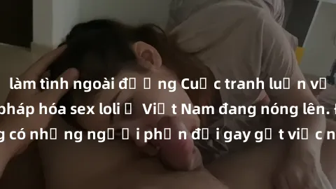 làm tình ngoài đường Cuộc tranh luận về việc có nên hợp pháp hóa sex loli ở Việt Nam đang nóng lên. Đồng thời, cũng có những người phản đối gay gắt việc này vì lo ngại về tác động tiêu cực lên trẻ em 