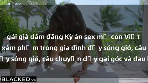 gái già dâm đãng Kỳ án sex mẹ con Việt Nam: Sự sở hữu và xâm phạm trong gia đình đầy sóng gió, câu chuyện đầy gai góc và đau lòng.