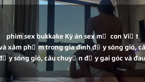 phim sex bukkake Kỳ án sex mẹ con Việt Nam: Sự sở hữu và xâm phạm trong gia đình đầy sóng gió, câu chuyện đầy gai góc và đau lòng.