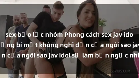 sex bạo lực nhóm Phong cách sex jav idol siêu hấp dẫn: Những bí mật không nghĩ đến của ngôi sao jav idol sẽ làm bạn ngạc nhiên!