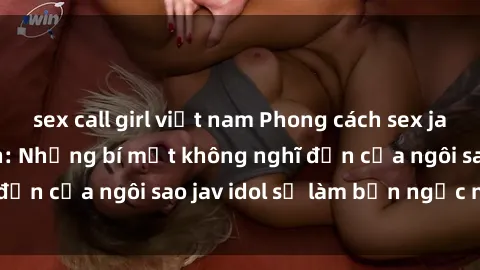 sex call girl việt nam Phong cách sex jav idol siêu hấp dẫn: Những bí mật không nghĩ đến của ngôi sao jav idol sẽ làm bạn ngạc nhiên!
