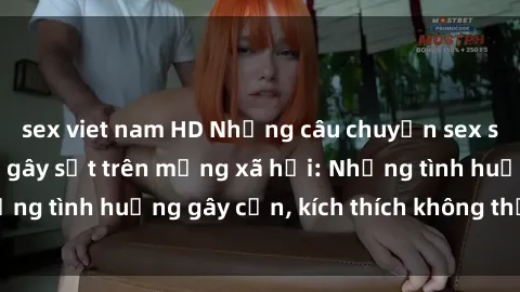 sex viet nam HD Những câu chuyện sex sinh viên Việt Nam gây sốt trên mạng xã hội: Những tình huống gây cấn, kích thích không thể bỏ qua