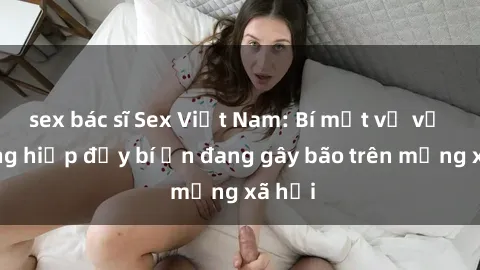 sex bác sĩ Sex Việt Nam: Bí mật về vụ cưỡng hiếp đầy bí ẩn đang gây bão trên mạng xã hội