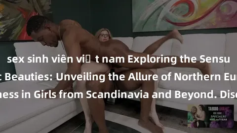 sex sinh viên việt nam Exploring the Sensual Charms of Nordic Beauties: Unveiling the Allure of Northern European Sexiness in Girls from Scandinavia and Beyond. Discover the Seductive Secrets of North