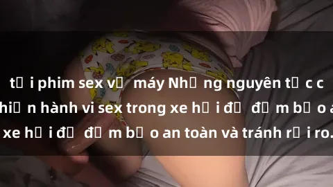 tải phim sex về máy Những nguyên tắc cần nhớ khi thực hiện hành vi sex trong xe hơi để đảm bảo an toàn và tránh rủi ro.