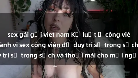 sex gái gọi viet nam Kỷ luật ở công viên: Chấn chỉnh hành vi sex công viên để duy trì sự trong sạch và thoải mái cho mọi người.