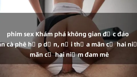 phim sex Khám phá không gian độc đáo tại sex quán cà phê hấp dẫn, nơi thỏa mãn cả hai niềm đam mê