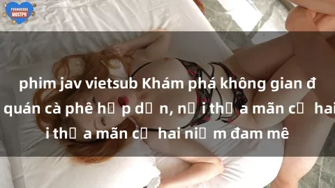 phim jav vietsub Khám phá không gian độc đáo tại sex quán cà phê hấp dẫn, nơi thỏa mãn cả hai niềm đam mê