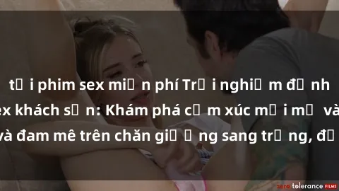 tải phim sex miễn phí Trải nghiệm đỉnh cao tình yêu tại sex khách sạn: Khám phá cảm xúc mới mẻ và đam mê trên chăn giường sang trọng, độc đáo, không giới hạn.
