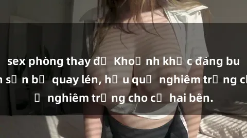 sex phòng thay đồ Khoảnh khắc đáng buồn: Sex khách sạn bị quay lén, hậu quả nghiêm trọng cho cả hai bên.