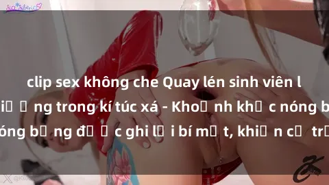 clip sex không che Quay lén sinh viên làm tình ngay trên giường trong kí túc xá - Khoảnh khắc nóng bỏng được ghi lại bí mật, khiến cả trường học xôn xao.