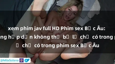 xem phim jav full HD Phim sex Bắc Âu: Những cảnh nóng hấp dẫn không thể bỏ lỡ chỉ có trong phim sex Bắc Âu