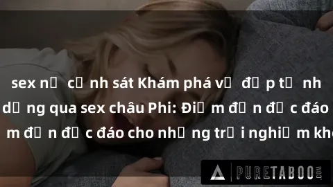 sex nữ cảnh sát Khám phá vẻ đẹp tự nhiên và văn hóa đa dạng qua sex châu Phi: Điểm đến độc đáo cho những trải nghiệm khó quên