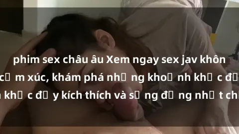 phim sex châu âu Xem ngay sex jav không che để thỏa mãn cảm xúc, khám phá những khoảnh khắc đầy kích thích và sống động nhất chỉ trong click!