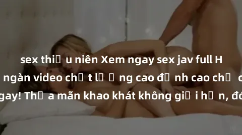 sex thiếu niên Xem ngay sex jav full HD miễn phí - Hàng ngàn video chất lượng cao đỉnh cao chỉ cần click vào ngay! Thỏa mãn khao khát không giới hạn, đón chờ những trải nghiệm mới lạ!