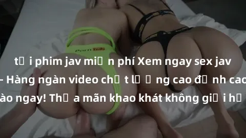 tải phim jav miễn phí Xem ngay sex jav full HD miễn phí - Hàng ngàn video chất lượng cao đỉnh cao chỉ cần click vào ngay! Thỏa mãn khao khát không giới hạn, đón chờ những trải nghiệm mới lạ!