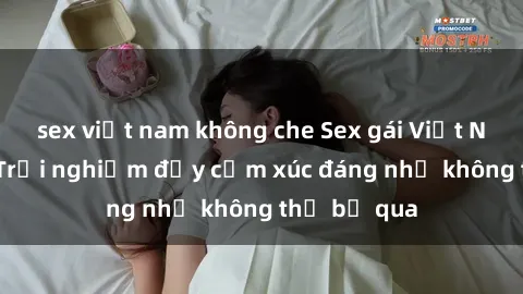 sex việt nam không che Sex gái Việt Nam có con: Trải nghiệm đầy cảm xúc đáng nhớ không thể bỏ qua