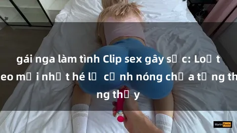 gái nga làm tình Clip sex gây sốc: Loạt video mới nhất hé lộ cảnh nóng chưa từng thấy