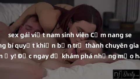 sex gái việt nam sinh viên Cẩm nang sex không che: Những bí quyết khiến bạn trở thành chuyên gia trong chuyện ấy! Đọc ngay để khám phá những mẹo hay và bí quyết tình dục không che.