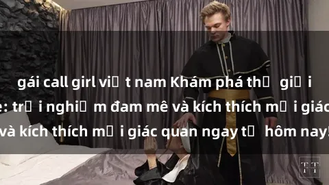 gái call girl việt nam Khám phá thế giới mới của sex online: trải nghiệm đam mê và kích thích mọi giác quan ngay từ hôm nay!
