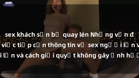 sex khách sạn bị quay lén Những vấn đề liên quan đến việc tiếp cận thông tin về sex người lớn và cách giải quyết không gây ảnh hưởng đến trẻ em