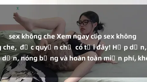sex không che Xem ngay clip sex không che cực hot, không che,  độc quyền chỉ có tại đây! Hấp dẫn, nóng bỏng và hoàn toàn miễn phí, không thể bỏ qua!