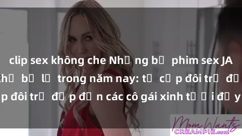 clip sex không che Những bộ phim sex JAV hot nhất không thể bỏ lỡ trong năm nay: từ cặp đôi trẻ đẹp đến các cô gái xinh tươi đầy sức hút.