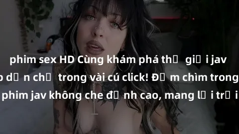 phim sex HD Cùng khám phá thế giới jav không che siêu hấp dẫn chỉ trong vài cú click! Đắm chìm trong những bộ phim jav không che đỉnh cao, mang lại trải nghiệm thú vị và đầy kích thích.