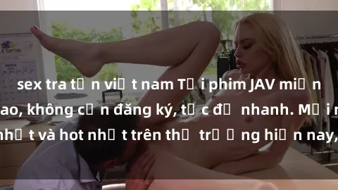 sex tra tấn việt nam Tải phim JAV miễn phí chất lượng cao, không cần đăng ký, tốc độ nhanh. Mới nhất và hot nhất trên thị trường hiện nay, cập nhật hàng ngày.