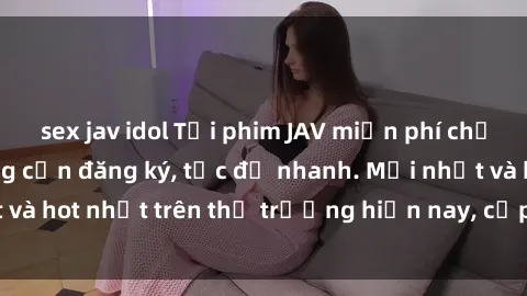 sex jav idol Tải phim JAV miễn phí chất lượng cao, không cần đăng ký, tốc độ nhanh. Mới nhất và hot nhất trên thị trường hiện nay, cập nhật hàng ngày.