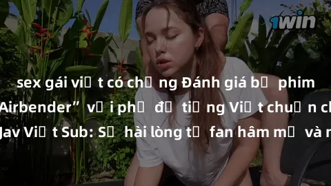 sex gái việt có chồng Đánh giá bộ phim “Avatar: The Last Airbender” với phụ đề tiếng Việt chuẩn chỉnh từ nhóm Jav Việt Sub: Sự hài lòng từ fan hâm mộ và những điểm đáng chú ý trong bộ phim.