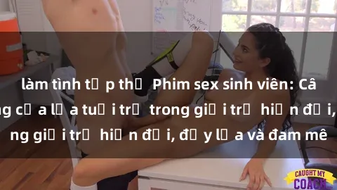 làm tình tập thể Phim sex sinh viên: Câu chuyện nóng bỏng của lứa tuổi trẻ trong giới trẻ hiện đại, đầy lửa và đam mê